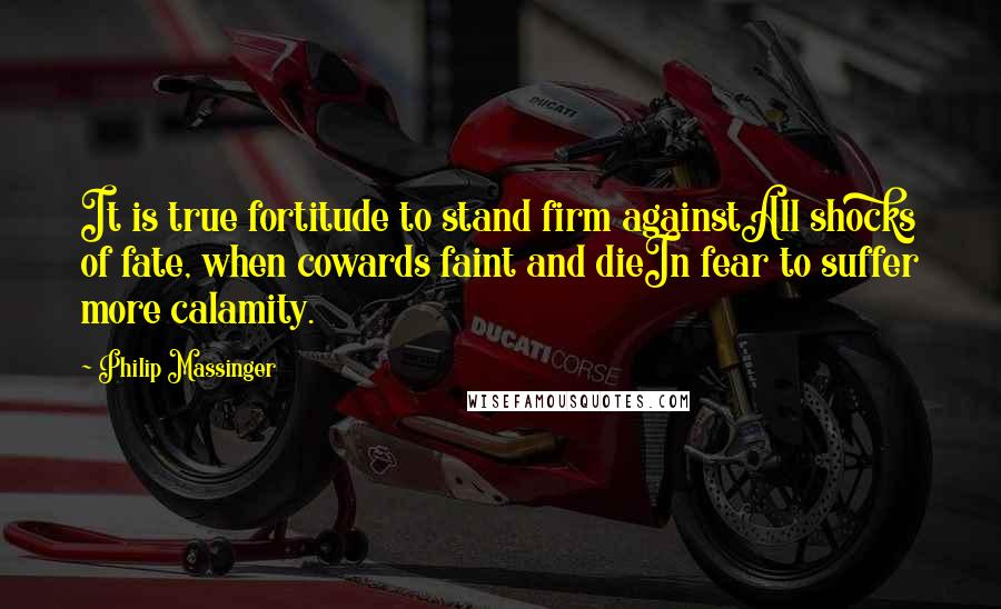 Philip Massinger Quotes: It is true fortitude to stand firm againstAll shocks of fate, when cowards faint and dieIn fear to suffer more calamity.