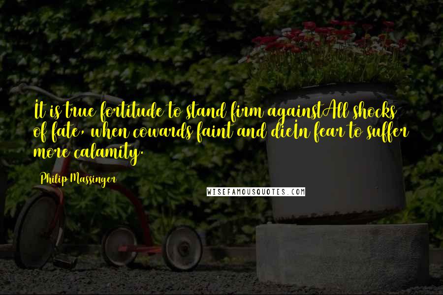 Philip Massinger Quotes: It is true fortitude to stand firm againstAll shocks of fate, when cowards faint and dieIn fear to suffer more calamity.