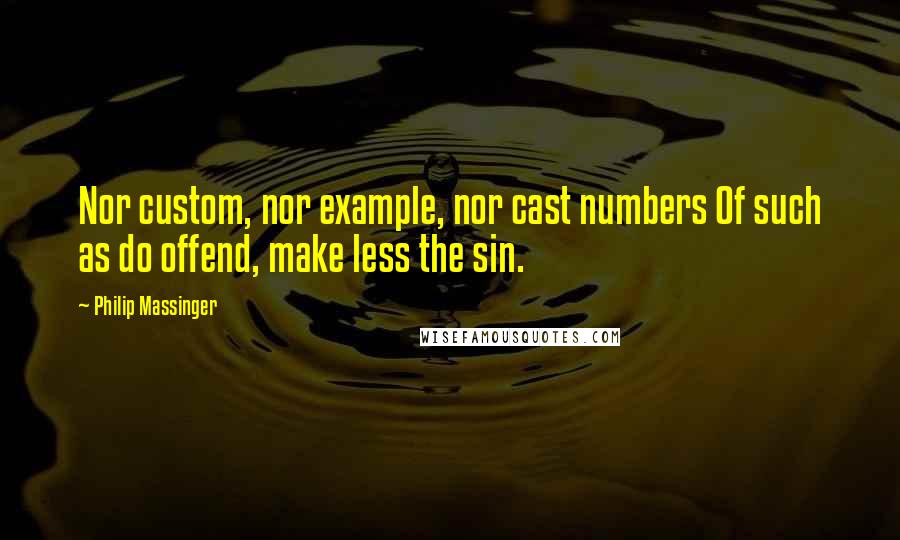 Philip Massinger Quotes: Nor custom, nor example, nor cast numbers Of such as do offend, make less the sin.