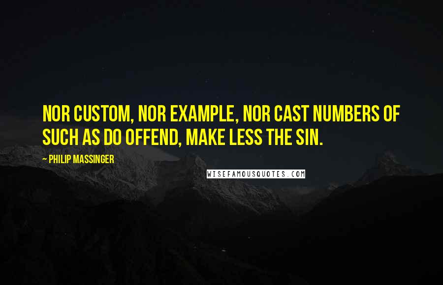 Philip Massinger Quotes: Nor custom, nor example, nor cast numbers Of such as do offend, make less the sin.