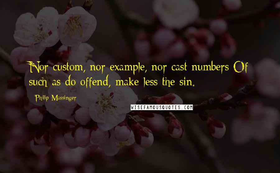 Philip Massinger Quotes: Nor custom, nor example, nor cast numbers Of such as do offend, make less the sin.