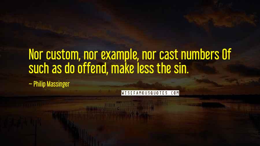 Philip Massinger Quotes: Nor custom, nor example, nor cast numbers Of such as do offend, make less the sin.