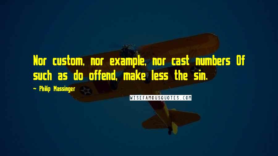 Philip Massinger Quotes: Nor custom, nor example, nor cast numbers Of such as do offend, make less the sin.