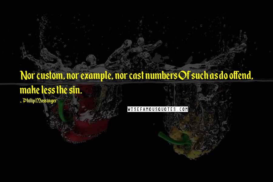 Philip Massinger Quotes: Nor custom, nor example, nor cast numbers Of such as do offend, make less the sin.