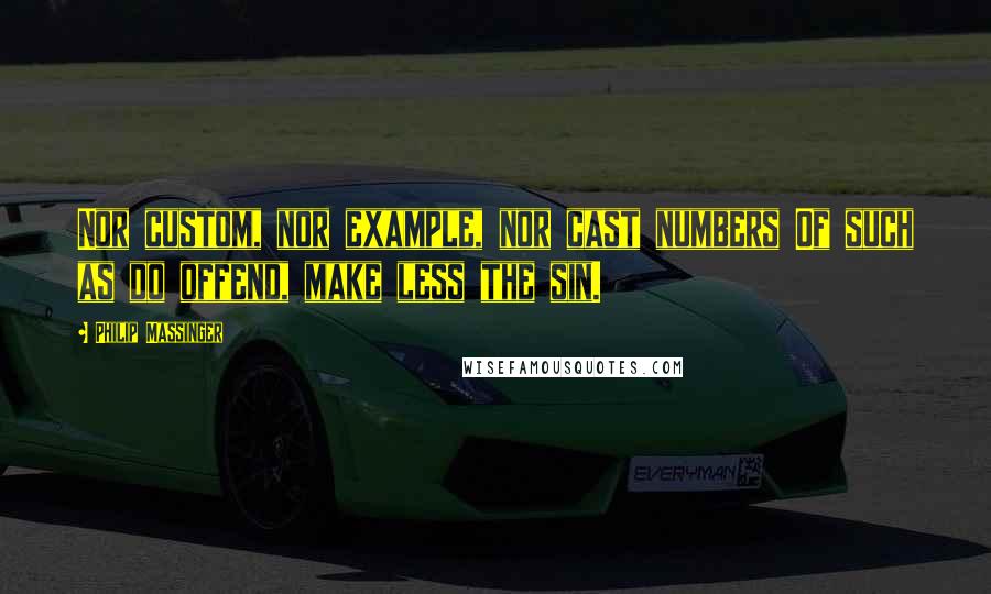 Philip Massinger Quotes: Nor custom, nor example, nor cast numbers Of such as do offend, make less the sin.