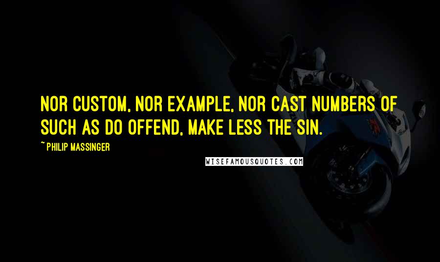 Philip Massinger Quotes: Nor custom, nor example, nor cast numbers Of such as do offend, make less the sin.