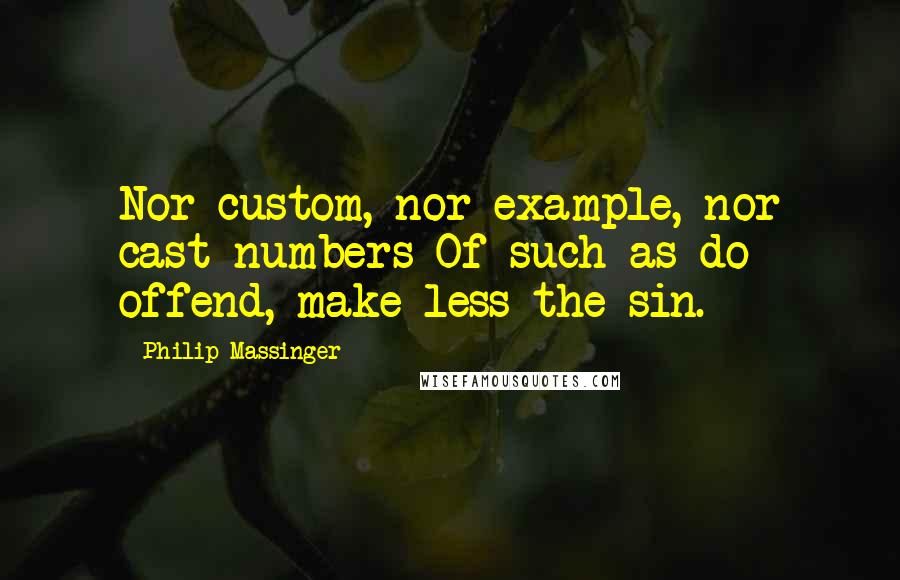 Philip Massinger Quotes: Nor custom, nor example, nor cast numbers Of such as do offend, make less the sin.