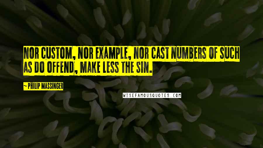 Philip Massinger Quotes: Nor custom, nor example, nor cast numbers Of such as do offend, make less the sin.