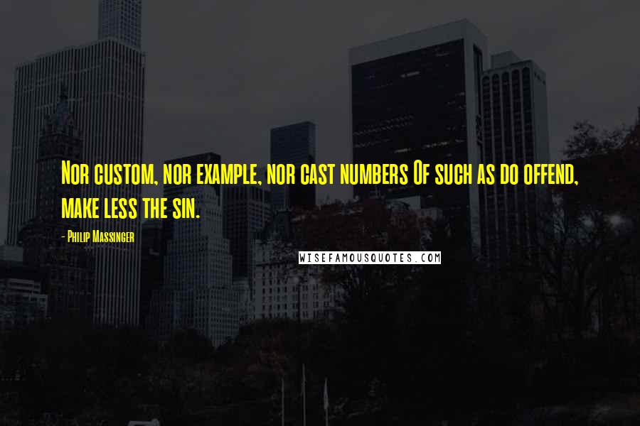 Philip Massinger Quotes: Nor custom, nor example, nor cast numbers Of such as do offend, make less the sin.