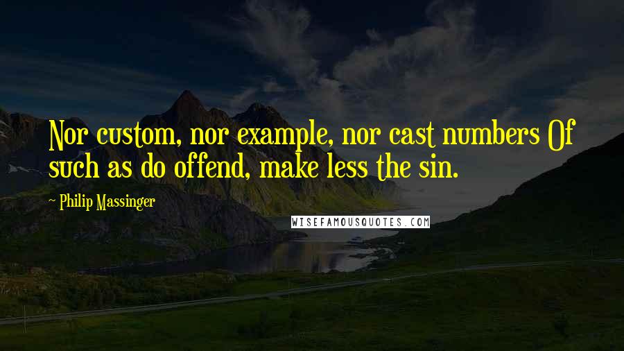 Philip Massinger Quotes: Nor custom, nor example, nor cast numbers Of such as do offend, make less the sin.