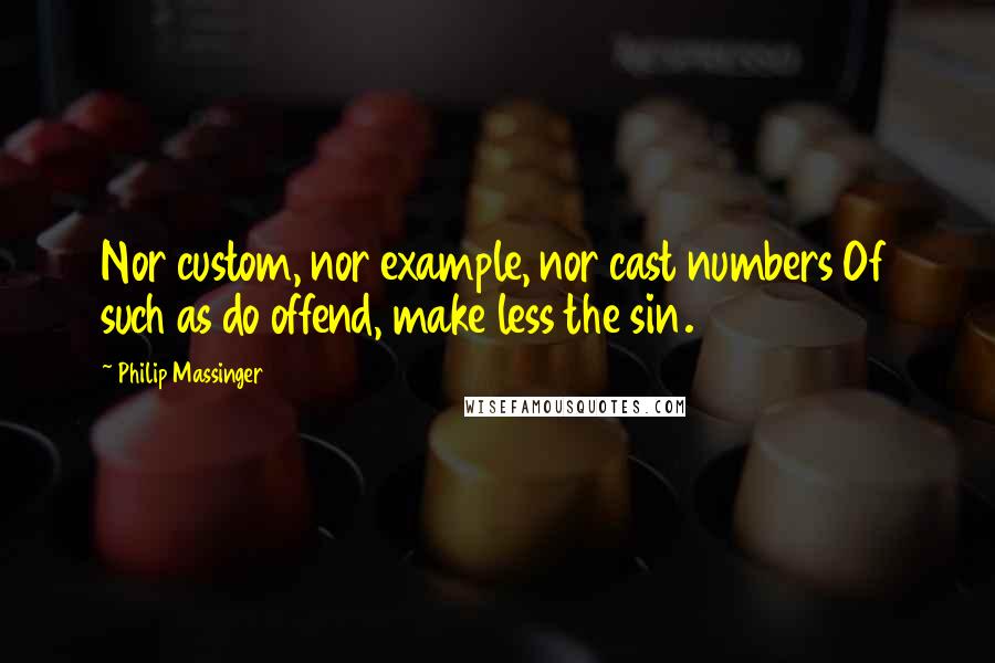 Philip Massinger Quotes: Nor custom, nor example, nor cast numbers Of such as do offend, make less the sin.