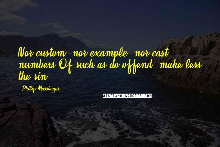 Philip Massinger Quotes: Nor custom, nor example, nor cast numbers Of such as do offend, make less the sin.