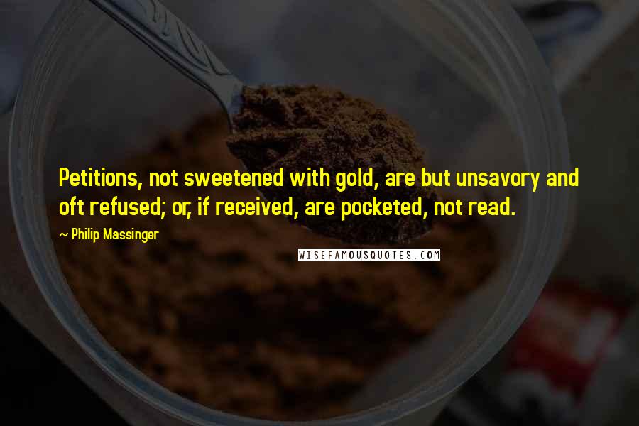 Philip Massinger Quotes: Petitions, not sweetened with gold, are but unsavory and oft refused; or, if received, are pocketed, not read.