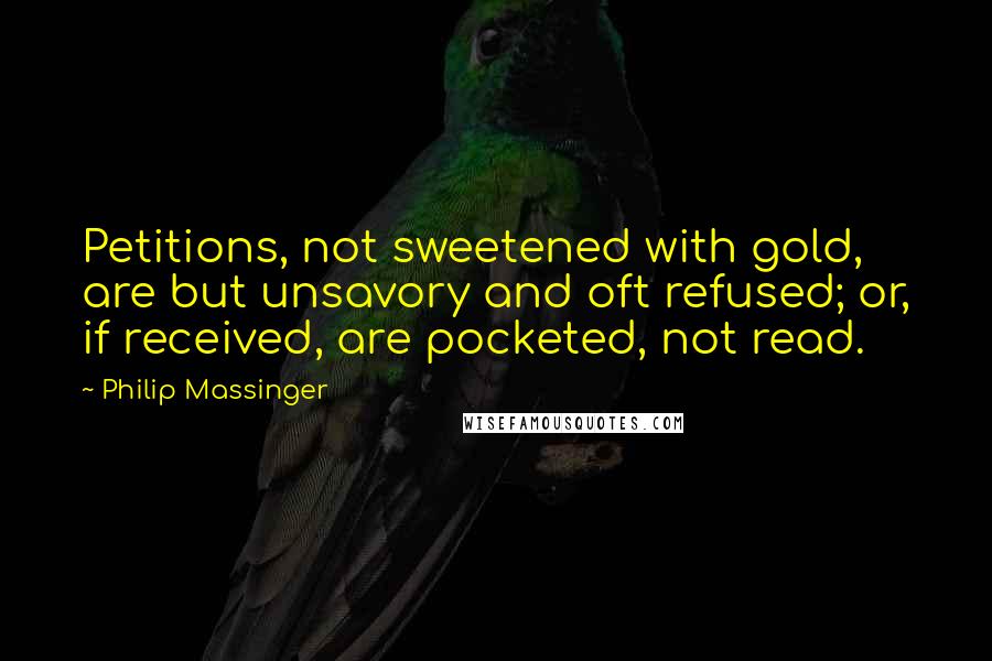 Philip Massinger Quotes: Petitions, not sweetened with gold, are but unsavory and oft refused; or, if received, are pocketed, not read.