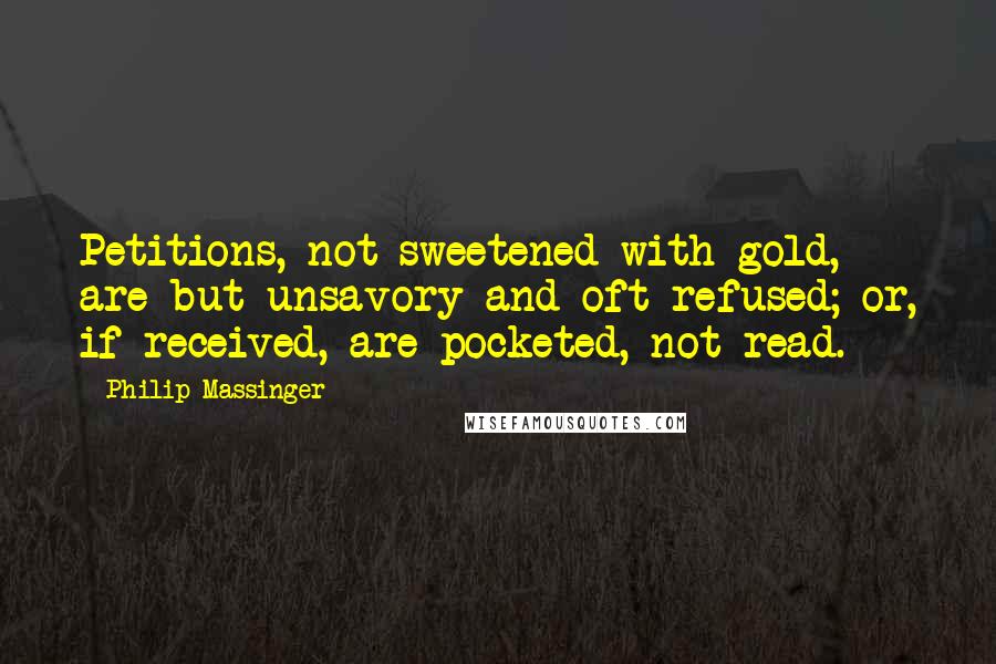 Philip Massinger Quotes: Petitions, not sweetened with gold, are but unsavory and oft refused; or, if received, are pocketed, not read.