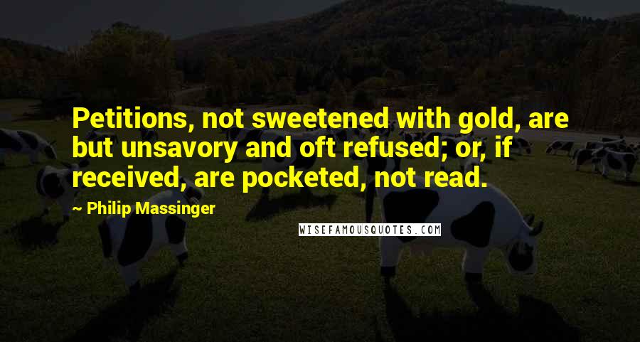 Philip Massinger Quotes: Petitions, not sweetened with gold, are but unsavory and oft refused; or, if received, are pocketed, not read.