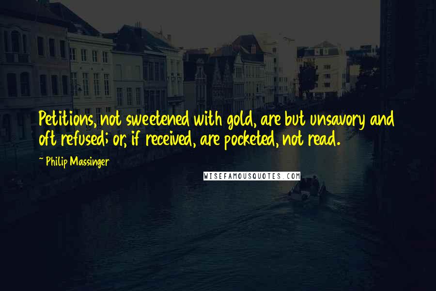 Philip Massinger Quotes: Petitions, not sweetened with gold, are but unsavory and oft refused; or, if received, are pocketed, not read.