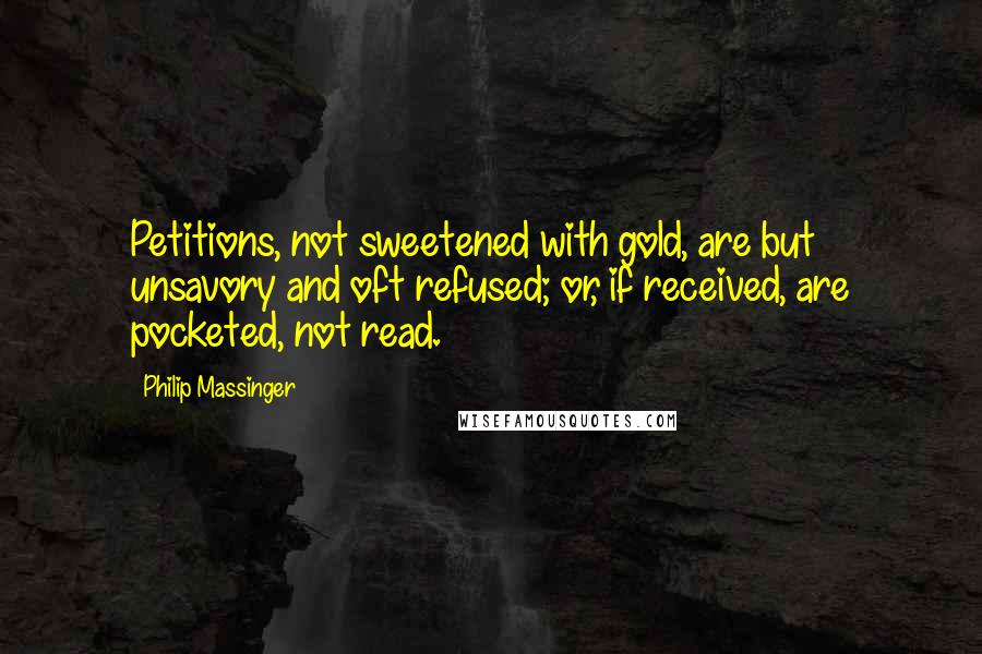 Philip Massinger Quotes: Petitions, not sweetened with gold, are but unsavory and oft refused; or, if received, are pocketed, not read.