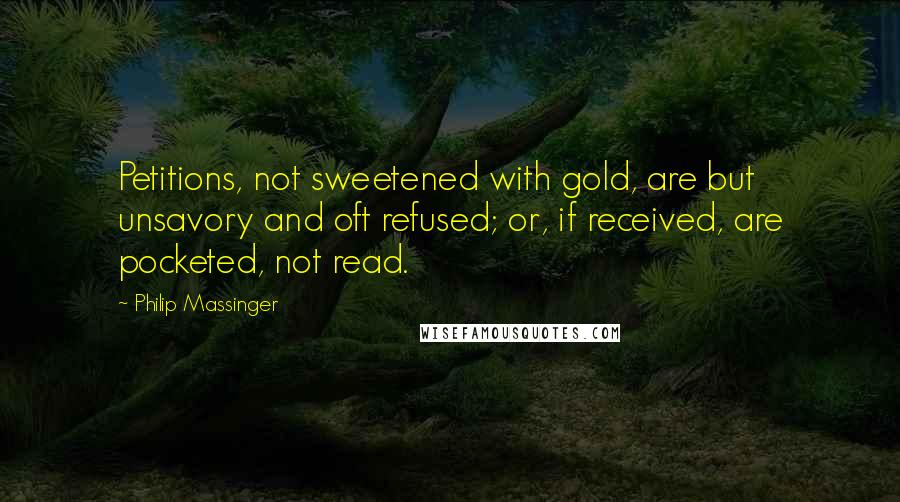 Philip Massinger Quotes: Petitions, not sweetened with gold, are but unsavory and oft refused; or, if received, are pocketed, not read.