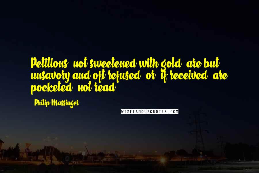 Philip Massinger Quotes: Petitions, not sweetened with gold, are but unsavory and oft refused; or, if received, are pocketed, not read.