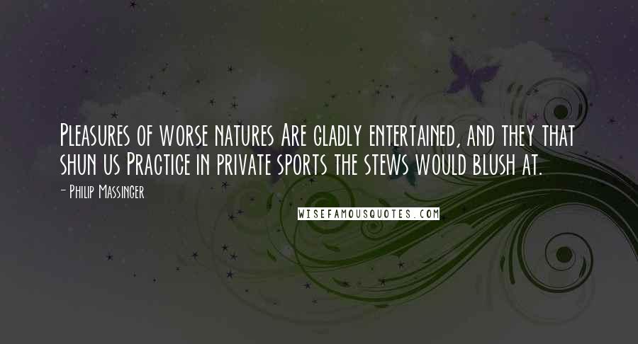 Philip Massinger Quotes: Pleasures of worse natures Are gladly entertained, and they that shun us Practice in private sports the stews would blush at.