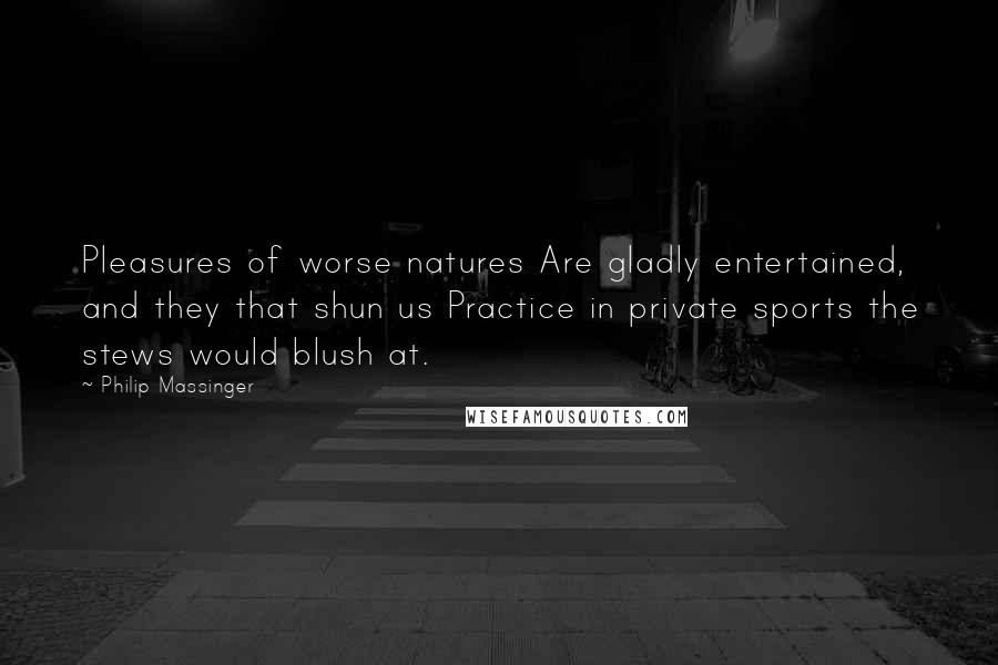 Philip Massinger Quotes: Pleasures of worse natures Are gladly entertained, and they that shun us Practice in private sports the stews would blush at.