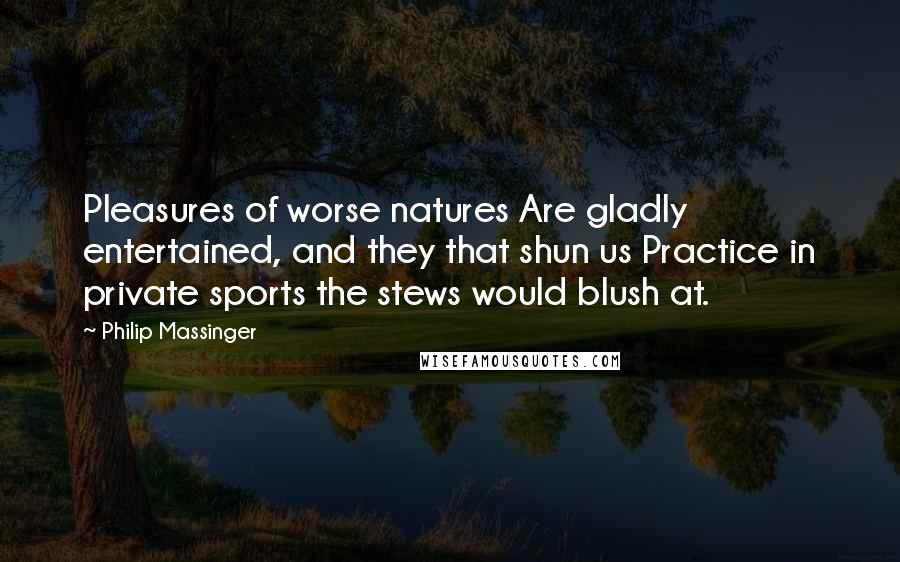 Philip Massinger Quotes: Pleasures of worse natures Are gladly entertained, and they that shun us Practice in private sports the stews would blush at.