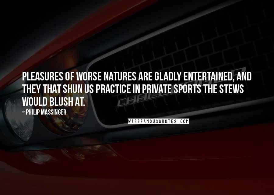 Philip Massinger Quotes: Pleasures of worse natures Are gladly entertained, and they that shun us Practice in private sports the stews would blush at.