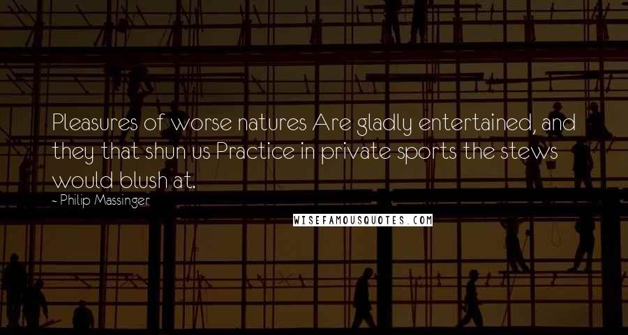 Philip Massinger Quotes: Pleasures of worse natures Are gladly entertained, and they that shun us Practice in private sports the stews would blush at.