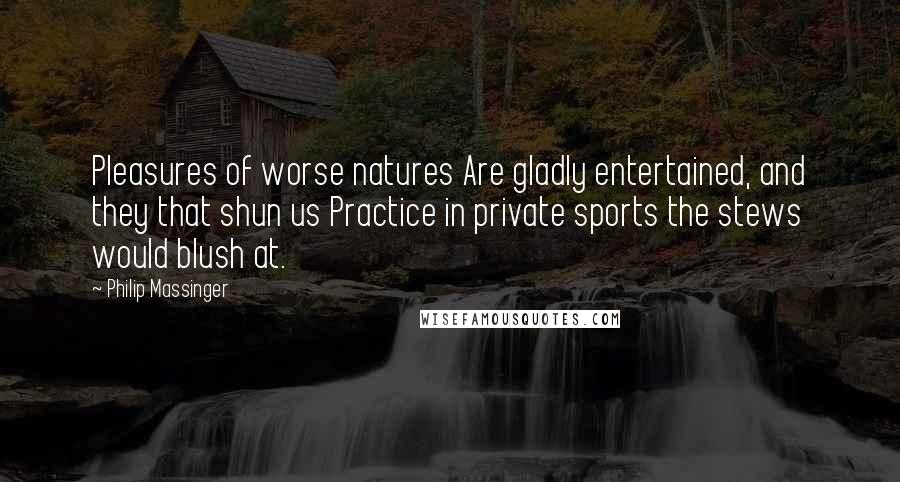 Philip Massinger Quotes: Pleasures of worse natures Are gladly entertained, and they that shun us Practice in private sports the stews would blush at.