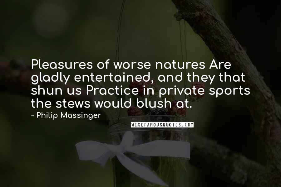 Philip Massinger Quotes: Pleasures of worse natures Are gladly entertained, and they that shun us Practice in private sports the stews would blush at.