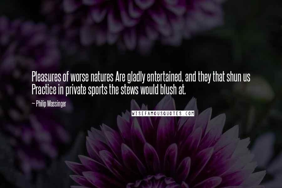 Philip Massinger Quotes: Pleasures of worse natures Are gladly entertained, and they that shun us Practice in private sports the stews would blush at.