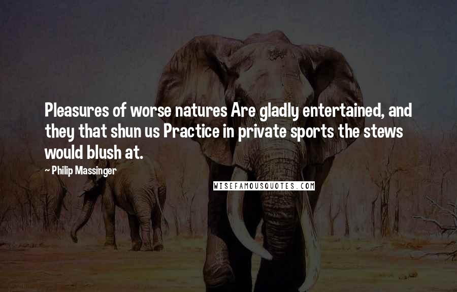 Philip Massinger Quotes: Pleasures of worse natures Are gladly entertained, and they that shun us Practice in private sports the stews would blush at.