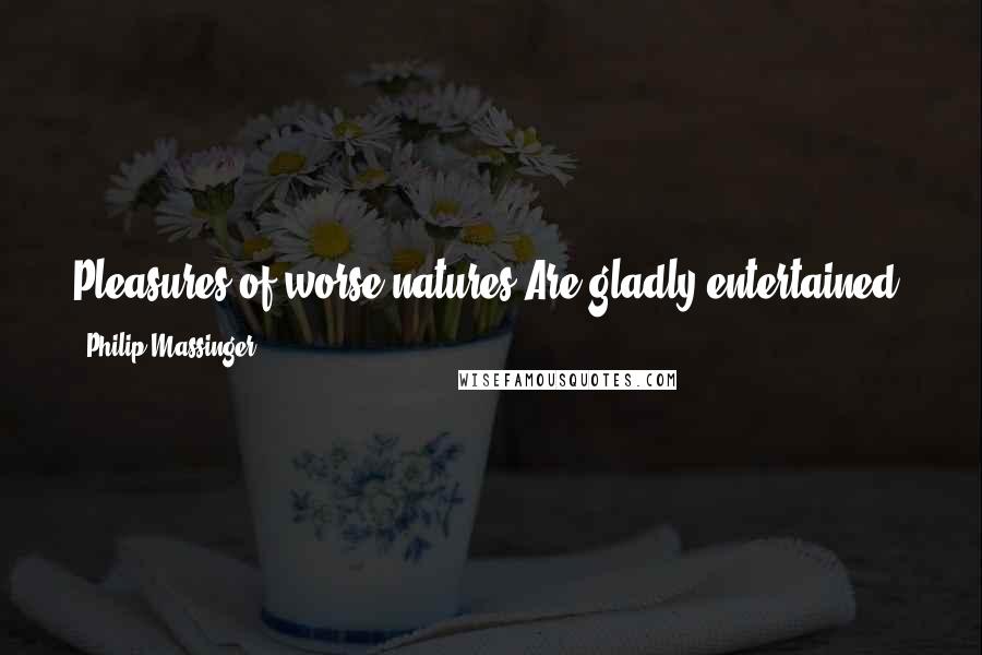 Philip Massinger Quotes: Pleasures of worse natures Are gladly entertained, and they that shun us Practice in private sports the stews would blush at.