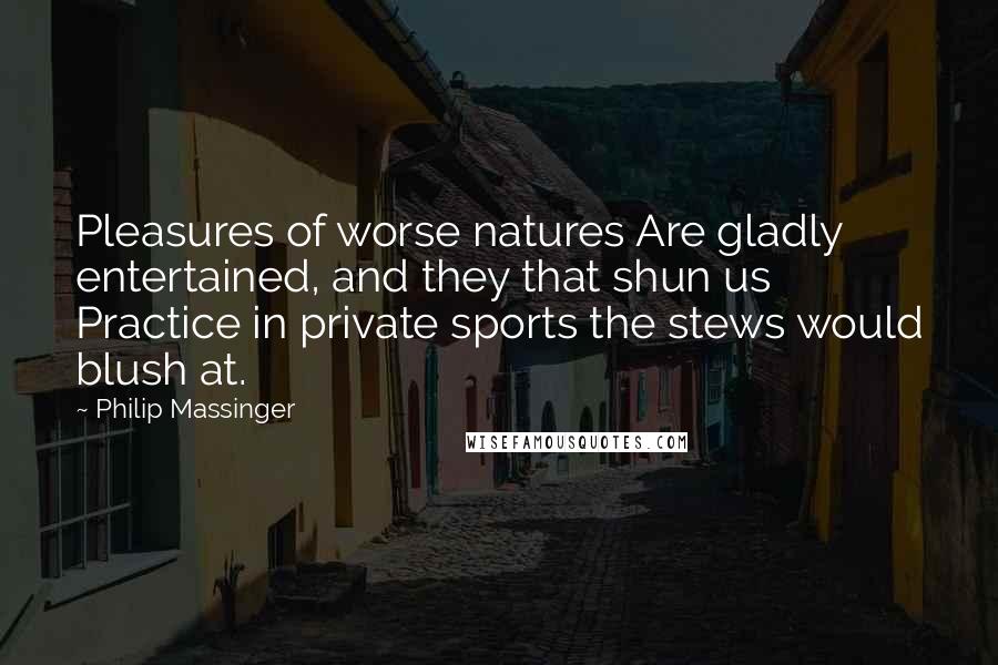 Philip Massinger Quotes: Pleasures of worse natures Are gladly entertained, and they that shun us Practice in private sports the stews would blush at.