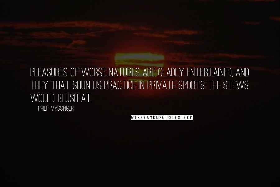 Philip Massinger Quotes: Pleasures of worse natures Are gladly entertained, and they that shun us Practice in private sports the stews would blush at.