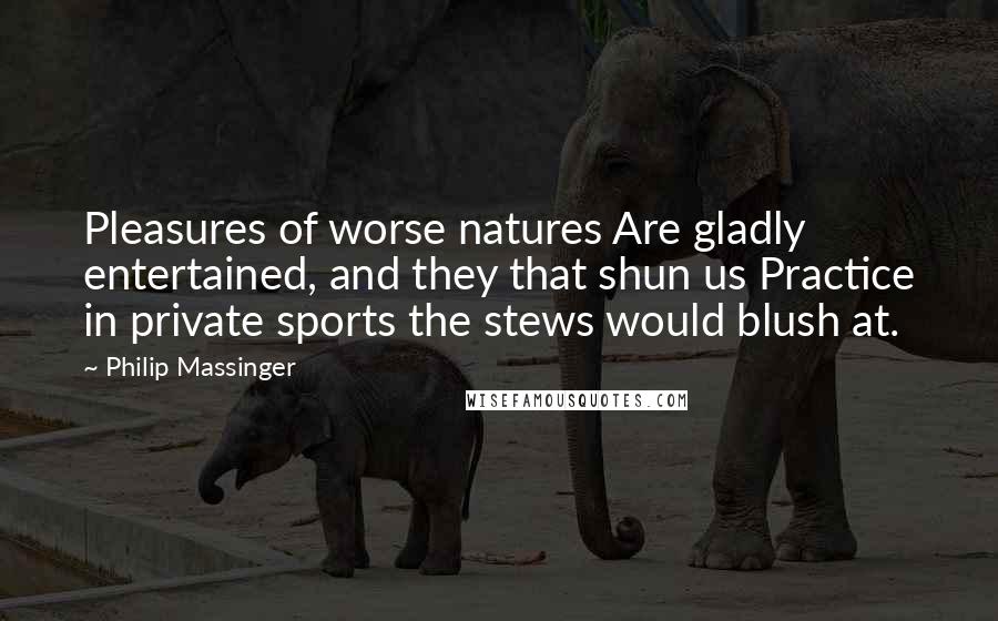 Philip Massinger Quotes: Pleasures of worse natures Are gladly entertained, and they that shun us Practice in private sports the stews would blush at.