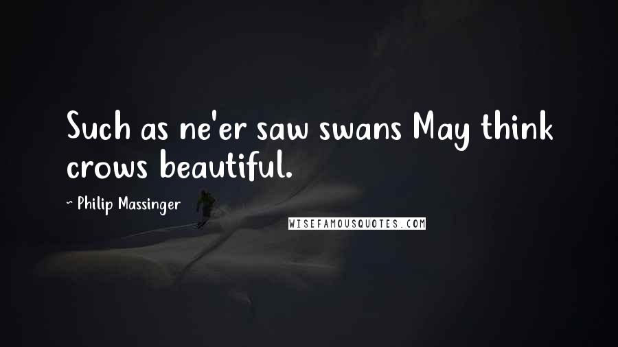 Philip Massinger Quotes: Such as ne'er saw swans May think crows beautiful.
