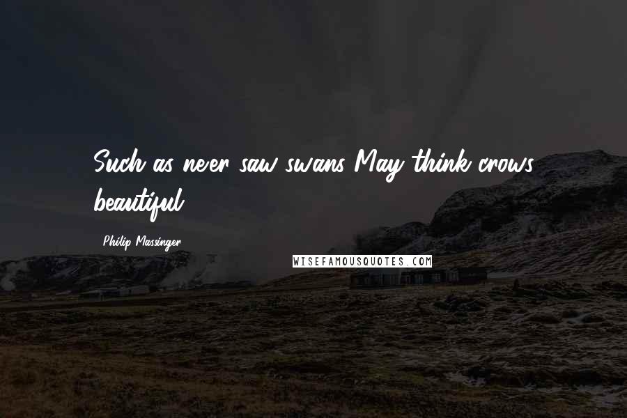 Philip Massinger Quotes: Such as ne'er saw swans May think crows beautiful.