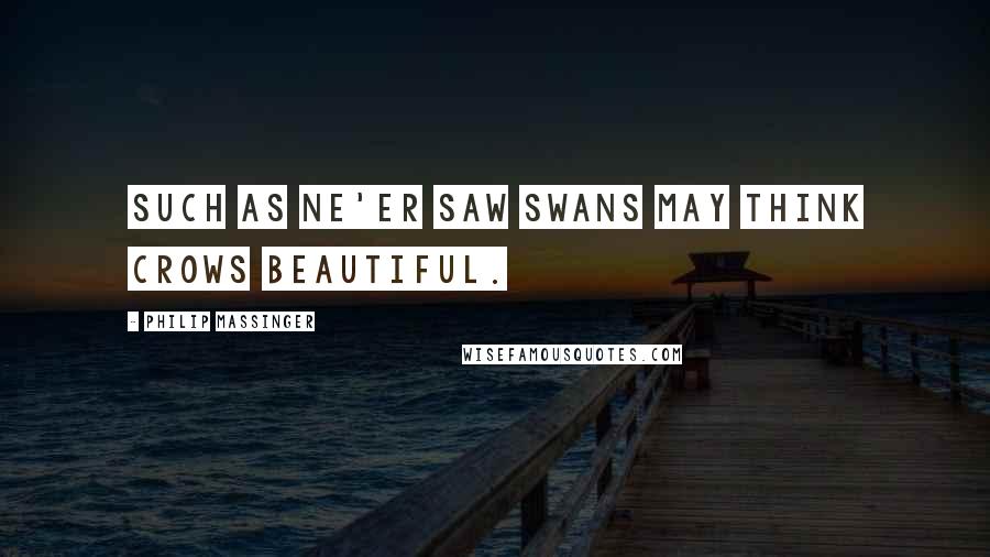 Philip Massinger Quotes: Such as ne'er saw swans May think crows beautiful.