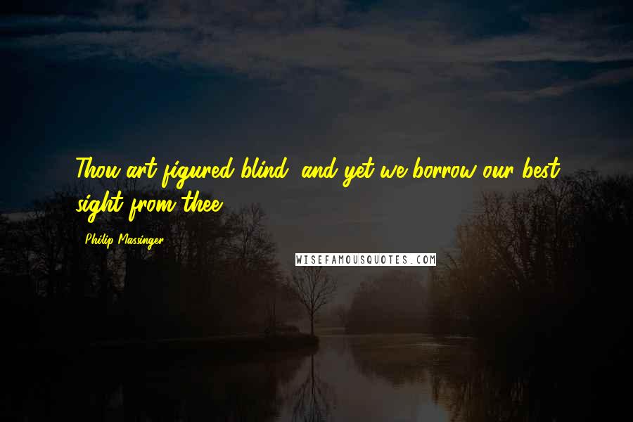 Philip Massinger Quotes: Thou art figured blind, and yet we borrow our best sight from thee.