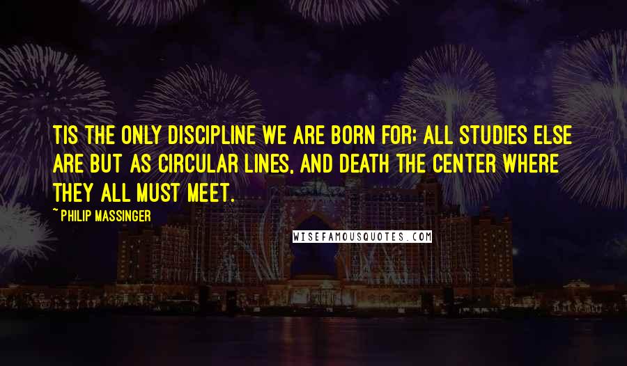 Philip Massinger Quotes: Tis the only discipline we are born for; all studies else are but as circular lines, and death the center where they all must meet.