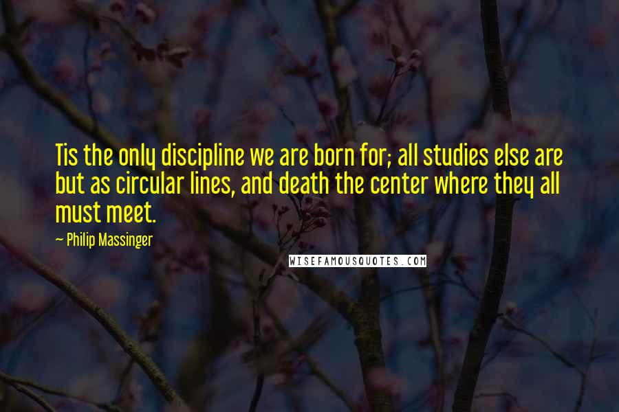 Philip Massinger Quotes: Tis the only discipline we are born for; all studies else are but as circular lines, and death the center where they all must meet.