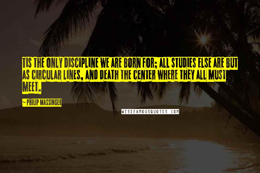 Philip Massinger Quotes: Tis the only discipline we are born for; all studies else are but as circular lines, and death the center where they all must meet.