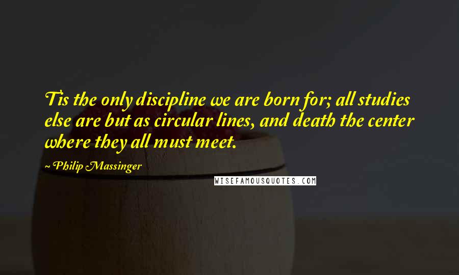 Philip Massinger Quotes: Tis the only discipline we are born for; all studies else are but as circular lines, and death the center where they all must meet.