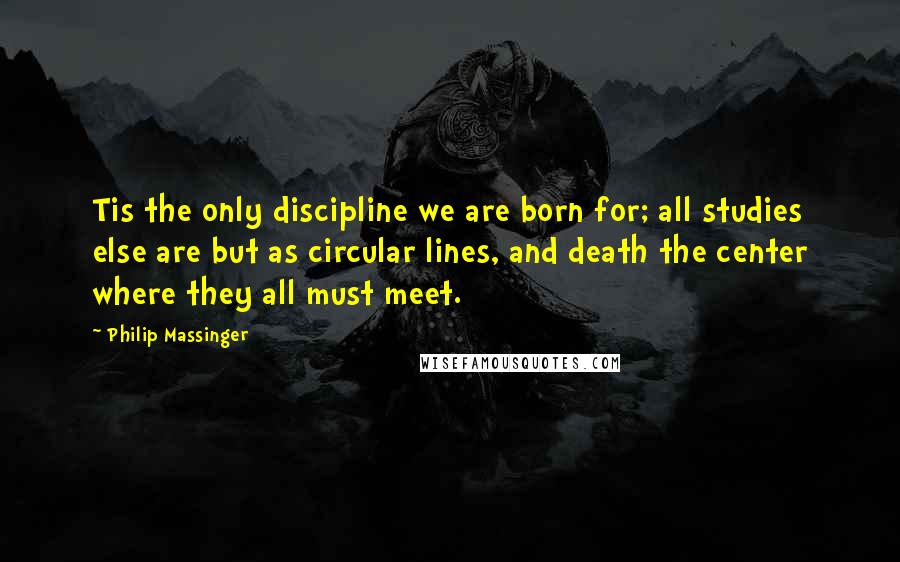 Philip Massinger Quotes: Tis the only discipline we are born for; all studies else are but as circular lines, and death the center where they all must meet.