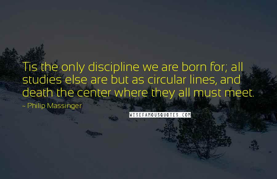 Philip Massinger Quotes: Tis the only discipline we are born for; all studies else are but as circular lines, and death the center where they all must meet.