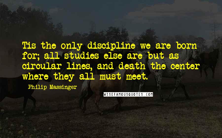 Philip Massinger Quotes: Tis the only discipline we are born for; all studies else are but as circular lines, and death the center where they all must meet.