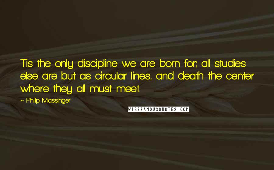 Philip Massinger Quotes: Tis the only discipline we are born for; all studies else are but as circular lines, and death the center where they all must meet.