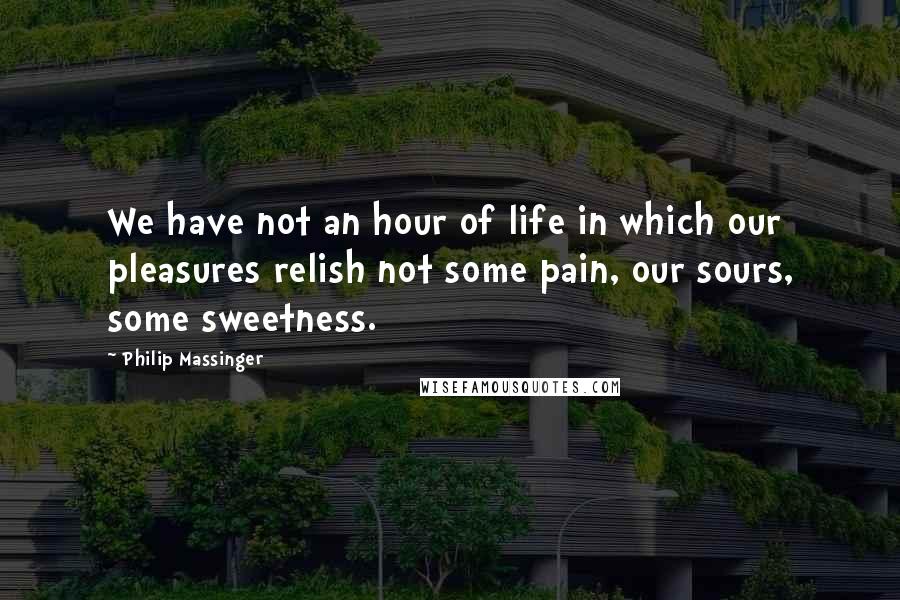 Philip Massinger Quotes: We have not an hour of life in which our pleasures relish not some pain, our sours, some sweetness.